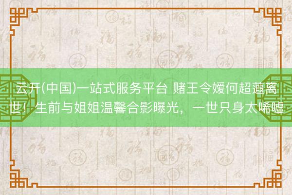 云开(中国)一站式服务平台 赌王令嫒何超蕸离世！生前与姐姐温馨合影曝光，一世只身太唏嘘