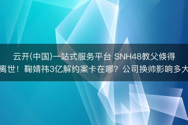 云开(中国)一站式服务平台 SNH48教父倏得离世！鞠婧祎3亿解约案卡在哪？公司换帅影响多大