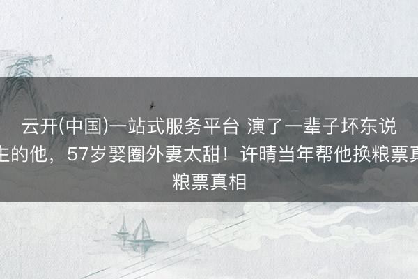 云开(中国)一站式服务平台 演了一辈子坏东说念主的他，57岁娶圈外妻太甜！许晴当年帮他换粮票真相