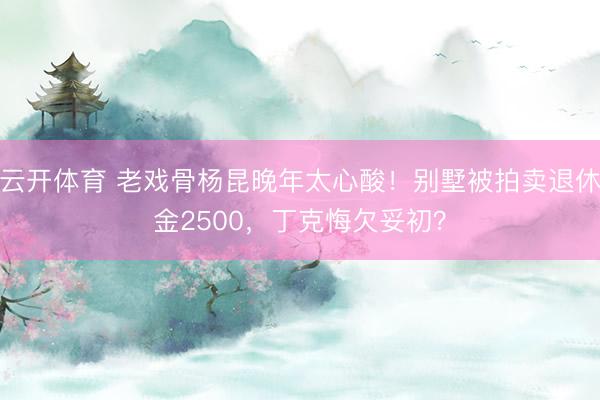 云开体育 老戏骨杨昆晚年太心酸！别墅被拍卖退休金2500，丁克悔欠妥初？