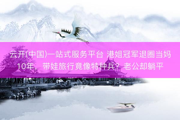 云开(中国)一站式服务平台 港姐冠军退圈当妈10年，带娃旅行竟像特种兵？老公却躺平