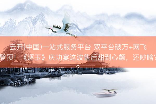 云开(中国)一站式服务平台 双平台破万+网飞登顶！《逐玉》庆功宴这波售后甜到心颤，还吵啥？