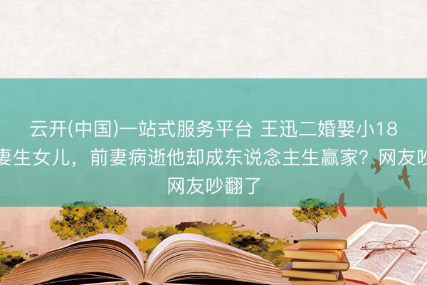 云开(中国)一站式服务平台 王迅二婚娶小18岁娇妻生女儿，前妻病逝他却成东说念主生赢家？网友吵翻了