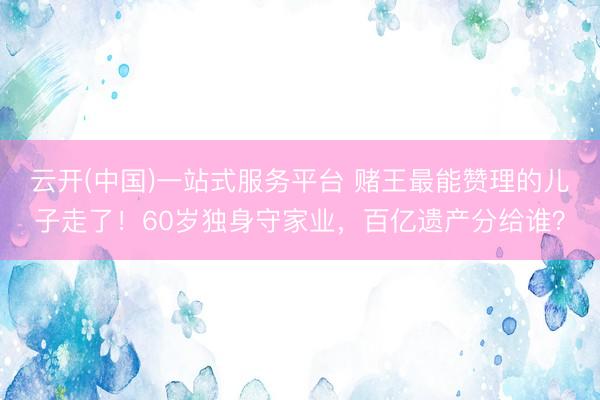 云开(中国)一站式服务平台 赌王最能赞理的儿子走了！60岁独身守家业，百亿遗产分给谁？