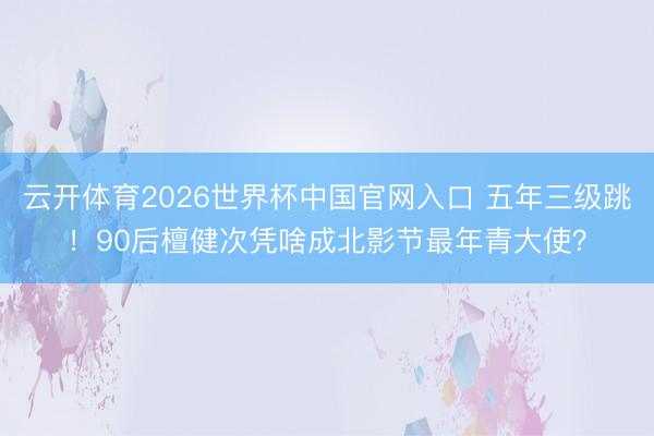 云开体育2026世界杯中国官网入口 五年三级跳！90后檀健次凭啥成北影节最年青大使？