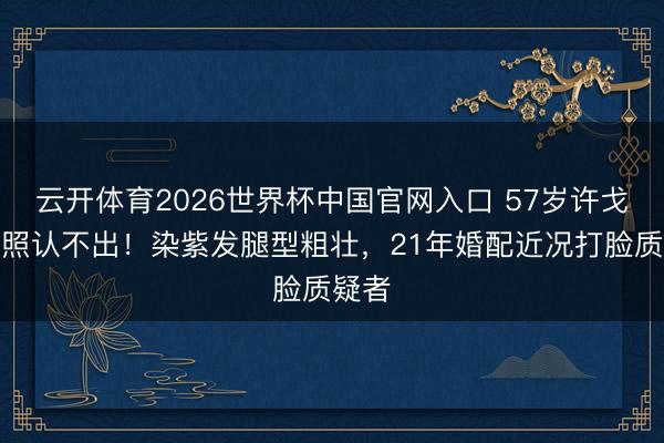 云开体育2026世界杯中国官网入口 57岁许戈辉近照认不出！染紫发腿型粗壮，21年婚配近况打脸质疑者