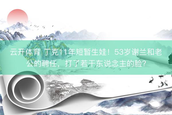 云开体育 丁克11年短暂生娃！53岁谢兰和老公的聘任，打了若干东说念主的脸？