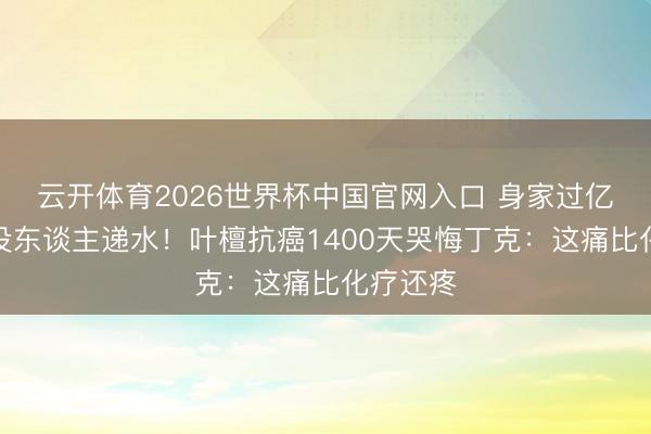 云开体育2026世界杯中国官网入口 身家过亿却半夜没东谈主递水！叶檀抗癌1400天哭悔丁克：这痛比化疗还疼
