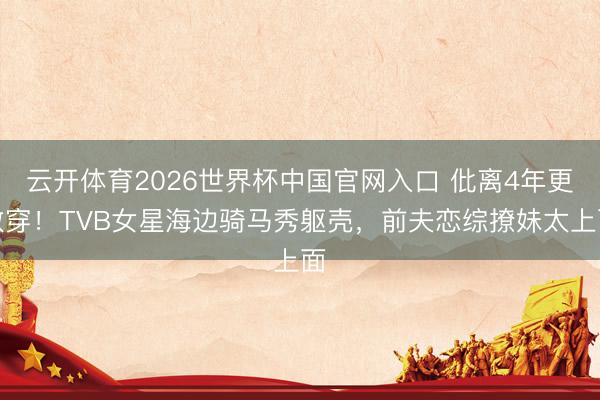 云开体育2026世界杯中国官网入口 仳离4年更敢穿！TVB女星海边骑马秀躯壳，前夫恋综撩妹太上面