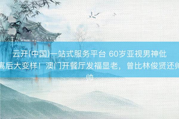 云开(中国)一站式服务平台 60岁亚视男神仳离后大变样！澳门开餐厅发福显老，曾比林俊贤还帅