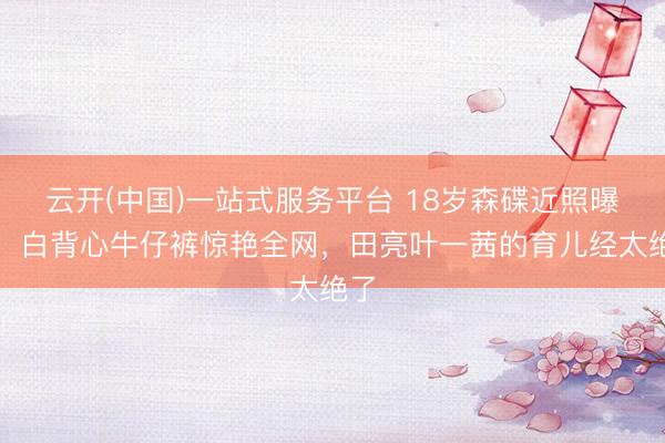 云开(中国)一站式服务平台 18岁森碟近照曝光！白背心牛仔裤惊艳全网，田亮叶一茜的育儿经太绝了