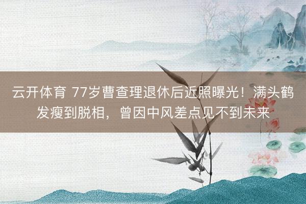 云开体育 77岁曹查理退休后近照曝光！满头鹤发瘦到脱相，曾因中风差点见不到未来