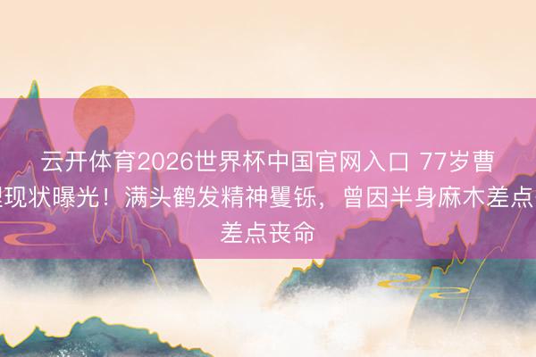 云开体育2026世界杯中国官网入口 77岁曹查理现状曝光！满头鹤发精神矍铄，曾因半身麻木差点丧命