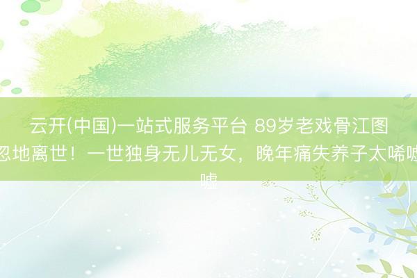 云开(中国)一站式服务平台 89岁老戏骨江图忽地离世！一世独身无儿无女，晚年痛失养子太唏嘘