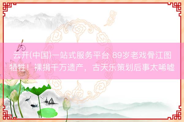 云开(中国)一站式服务平台 89岁老戏骨江图牺牲！裸捐千万遗产，古天乐策划后事太唏嘘