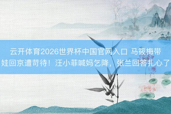云开体育2026世界杯中国官网入口 马筱梅带娃回京遭苛待！汪小菲喊妈乞降，张兰回答扎心了