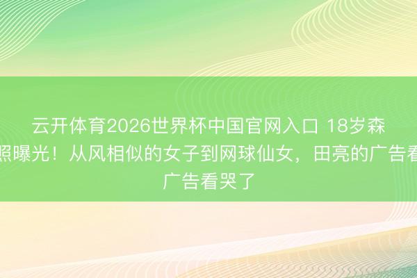 云开体育2026世界杯中国官网入口 18岁森碟近照曝光！从风相似的女子到网球仙女，田亮的广告看哭了