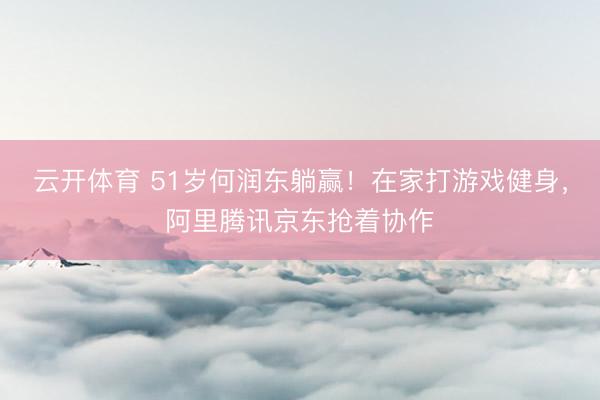 云开体育 51岁何润东躺赢！在家打游戏健身，阿里腾讯京东抢着协作