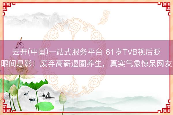 云开(中国)一站式服务平台 61岁TVB视后眨眼间息影！废弃高薪退圈养生，真实气象惊呆网友