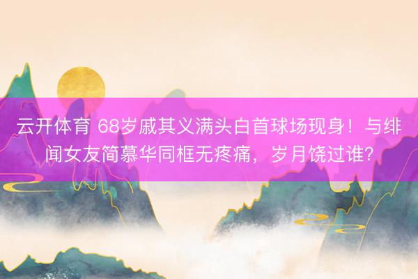 云开体育 68岁戚其义满头白首球场现身！与绯闻女友简慕华同框无疼痛，岁月饶过谁？