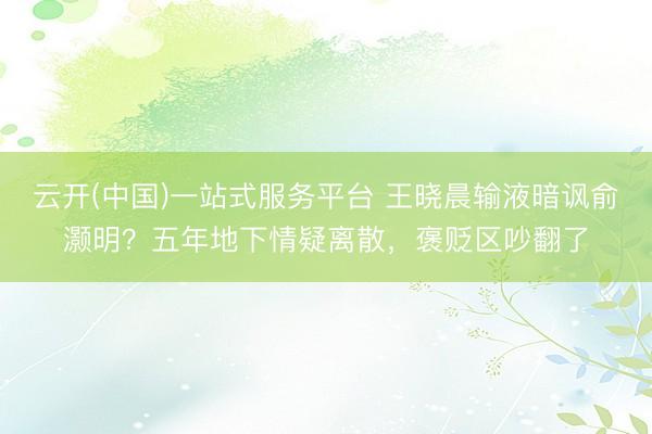 云开(中国)一站式服务平台 王晓晨输液暗讽俞灏明？五年地下情疑离散，褒贬区吵翻了