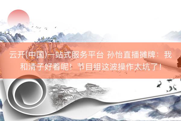 云开(中国)一站式服务平台 孙怡直播摊牌：我和清子好着呢！节目组这波操作太坑了！