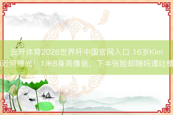 云开体育2026世界杯中国官网入口 16岁Kimi近照曝光！1米8身高像爸，下半张脸却随妈遭吐槽