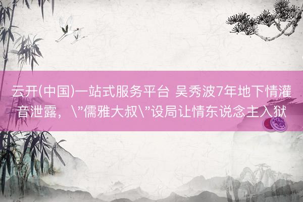 云开(中国)一站式服务平台 吴秀波7年地下情灌音泄露，＂儒雅大叔＂设局让情东说念主入狱