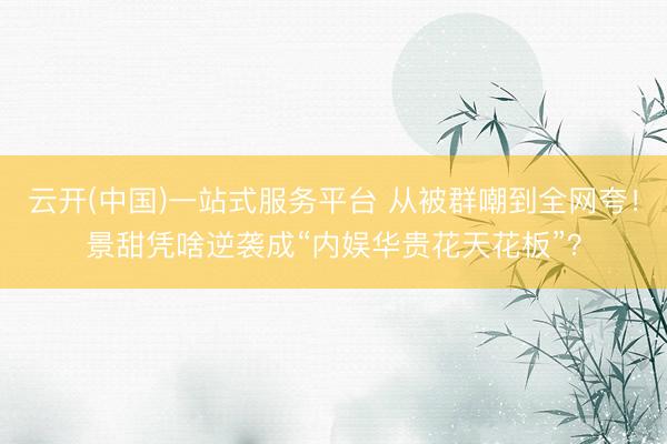 云开(中国)一站式服务平台 从被群嘲到全网夸！景甜凭啥逆袭成“内娱华贵花天花板”？