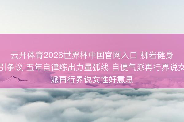 云开体育2026世界杯中国官网入口 柳岩健身直播不测引争议 五年自律练出力量弧线 自便气派再行界说女性好意思