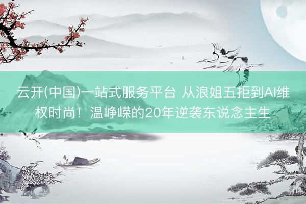 云开(中国)一站式服务平台 从浪姐五拒到AI维权时尚！温峥嵘的20年逆袭东说念主生