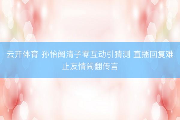 云开体育 孙怡阚清子零互动引猜测 直播回复难止友情闹翻传言