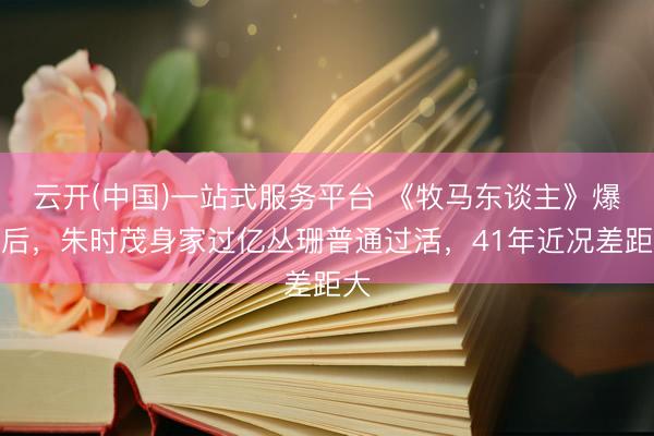 云开(中国)一站式服务平台 《牧马东谈主》爆红后，朱时茂身家过亿丛珊普通过活，41年近况差距大