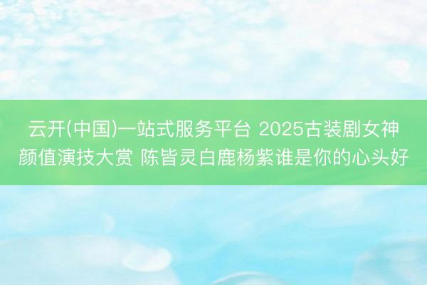云开(中国)一站式服务平台 2025古装剧女神颜值演技大赏 陈皆灵白鹿杨紫谁是你的心头好