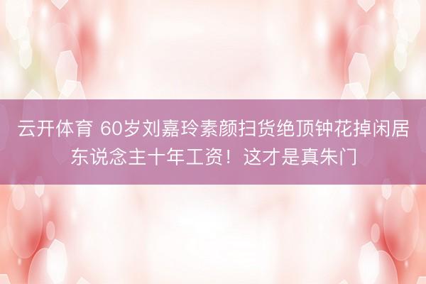 云开体育 60岁刘嘉玲素颜扫货绝顶钟花掉闲居东说念主十年工资！这才是真朱门