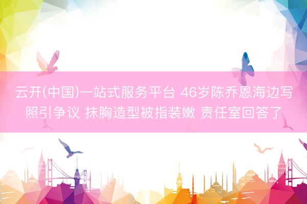 云开(中国)一站式服务平台 46岁陈乔恩海边写照引争议 抹胸造型被指装嫩 责任室回答了