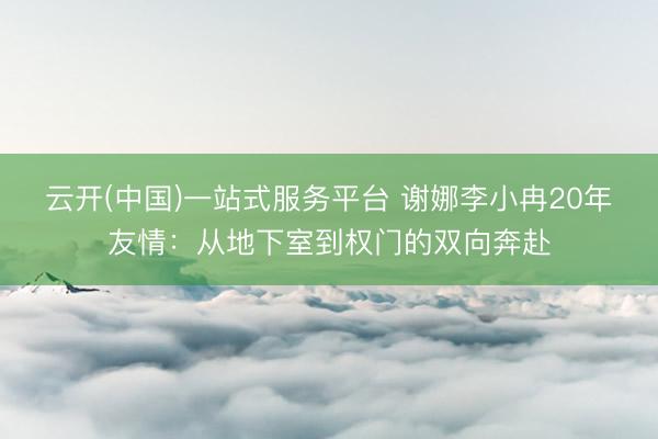 云开(中国)一站式服务平台 谢娜李小冉20年友情：从地下室到权门的双向奔赴