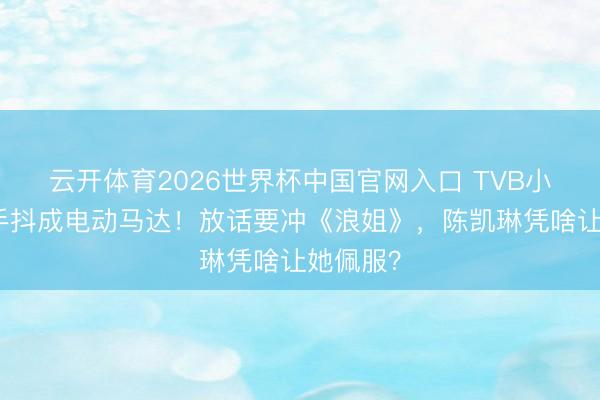 云开体育2026世界杯中国官网入口 TVB小花登台手抖成电动马达！放话要冲《浪姐》，陈凯琳凭啥让她佩服？