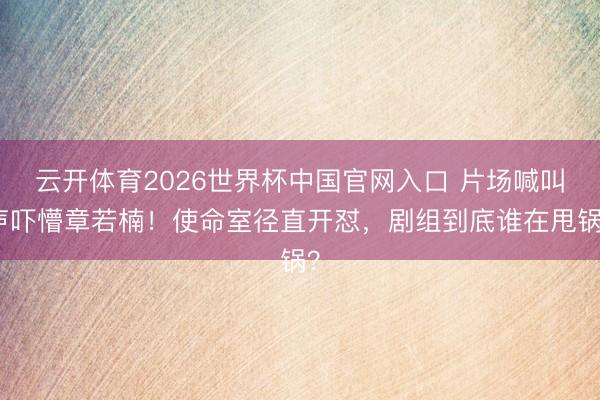 云开体育2026世界杯中国官网入口 片场喊叫声吓懵章若楠！使命室径直开怼，剧组到底谁在甩锅？