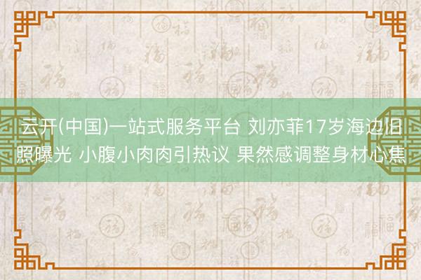 云开(中国)一站式服务平台 刘亦菲17岁海边旧照曝光 小腹小肉肉引热议 果然感调整身材心焦
