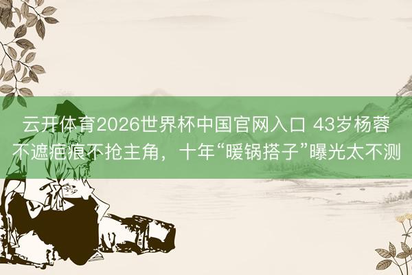 云开体育2026世界杯中国官网入口 43岁杨蓉不遮疤痕不抢主角，十年“暖锅搭子”曝光太不测