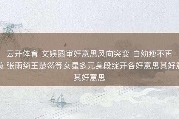 云开体育 文娱圈审好意思风向突变 白幼瘦不再独揽 张雨绮王楚然等女星多元身段绽开各好意思其好意思