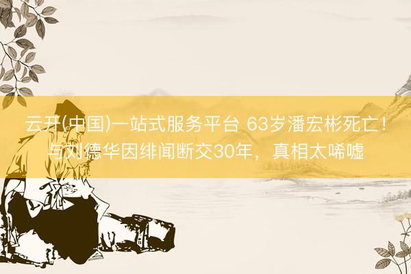 云开(中国)一站式服务平台 63岁潘宏彬死亡！与刘德华因绯闻断交30年，真相太唏嘘