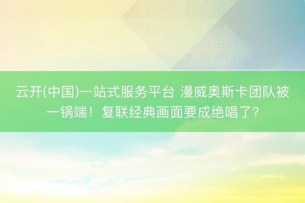 云开(中国)一站式服务平台 漫威奥斯卡团队被一锅端！复联经典画面要成绝唱了？