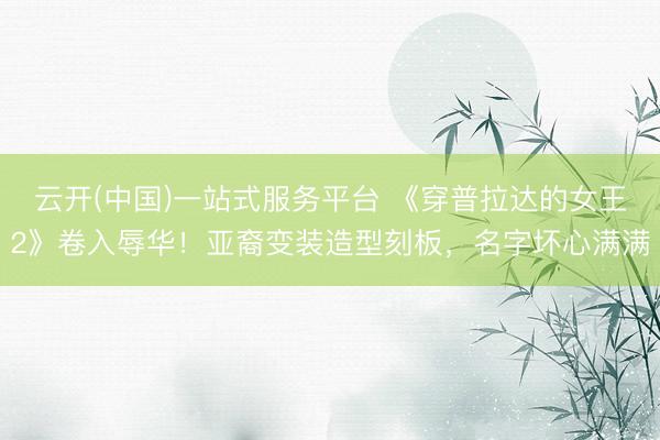 云开(中国)一站式服务平台 《穿普拉达的女王2》卷入辱华！亚裔变装造型刻板，名字坏心满满