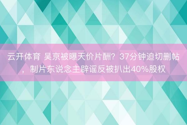 云开体育 吴京被曝天价片酬？37分钟迫切删帖，制片东说念主辟谣反被扒出40%股权