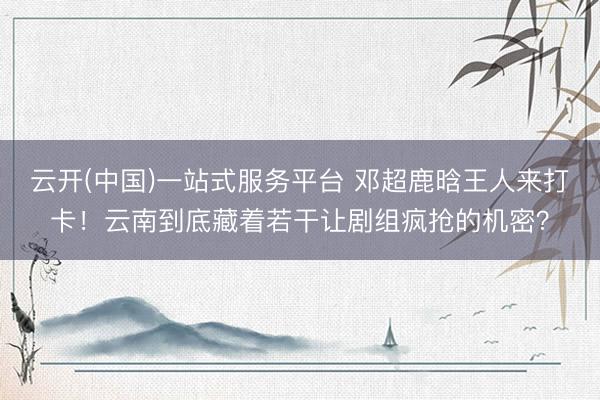 云开(中国)一站式服务平台 邓超鹿晗王人来打卡！云南到底藏着若干让剧组疯抢的机密？