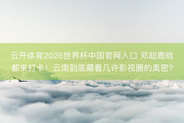 云开体育2026世界杯中国官网入口 邓超鹿晗都来打卡！云南到底藏着几许影视圈的奥密？