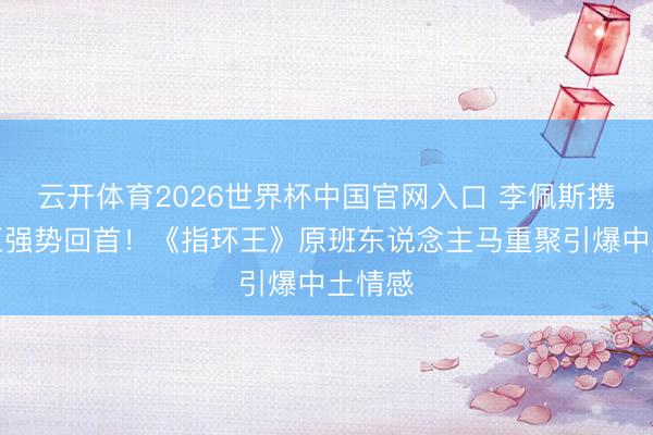 云开体育2026世界杯中国官网入口 李佩斯携精灵王强势回首！《指环王》原班东说念主马重聚引爆中土情感