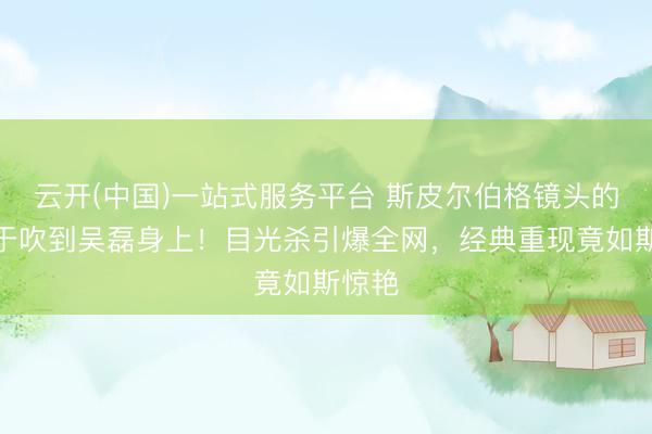 云开(中国)一站式服务平台 斯皮尔伯格镜头的风终于吹到吴磊身上！目光杀引爆全网，经典重现竟如斯惊艳